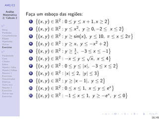 AM2/C2
An´alise
Matem´atica
2/ C´alculo 2
R2
Retas
Par´abolas
Circunferˆencias
Elipses
Hip´erboles
Outras
Exerc´ıcios
R3
Paraboloide
Cone
Cilindro
Esfera
Hiperb.1 folha
Hiperb.2 folhas
Resumo 1
Exerc´ıcios
Descentradas
El´ıpticas
Outro eixo
Resumo 2
Exerc´ıcios
Outras sup.
Exerc´ıcios
Fa¸ca um esbo¸co das regi˜oes:
1 (x, y) ∈ R2 : 0 ≤ y ≤ x + 1, x ≥ 2
2 (x, y) ∈ R2 : y ≤ x2, y ≥ 0, −2 ≤ x ≤ 2
3 (x, y) ∈ R2 : y ≥ sin(x), y ≤ 10, π ≤ x ≤ 2π
4 (x, y) ∈ R2 : y ≥ x, y ≤ −x2 + 2
5 (x, y) ∈ R2 : y ≥ 1
x , −3 ≤ x ≤ −1
6 (x, y) ∈ R2 : −x ≤ y ≤
√
x, x ≤ 4
7 (x, y) ∈ R2 : 0 ≤ y ≤ |x|, −3 ≤ x ≤ 2
8 (x, y) ∈ R2 : |x| ≤ 2, |y| ≤ 3
9 (x, y) ∈ R2 : y ≥ |x − 1|, y ≤ 2
10 (x, y) ∈ R2 : 0 ≤ x ≤ 1, x ≤ y ≤ ex
11 (x, y) ∈ R2 : −1 ≤ x ≤ 1, y ≥ −ex , y ≤ 0
18/45
 