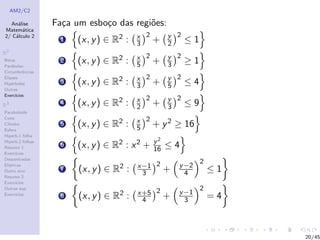AM2/C2
An´alise
Matem´atica
2/ C´alculo 2
R2
Retas
Par´abolas
Circunferˆencias
Elipses
Hip´erboles
Outras
Exerc´ıcios
R3
Paraboloide
Cone
Cilindro
Esfera
Hiperb.1 folha
Hiperb.2 folhas
Resumo 1
Exerc´ıcios
Descentradas
El´ıpticas
Outro eixo
Resumo 2
Exerc´ıcios
Outras sup.
Exerc´ıcios
Fa¸ca um esbo¸co das regi˜oes:
1 (x, y) ∈ R2 : x
3
2
+ y
2
2
≤ 1
2 (x, y) ∈ R2 : x
5
2
+ y
3
2
≥ 1
3 (x, y) ∈ R2 : x
3
2
+ y
5
2
≤ 4
4 (x, y) ∈ R2 : x
2
2
+ y
3
2
≤ 9
5 (x, y) ∈ R2 : x
5
2
+ y2 ≥ 16
6 (x, y) ∈ R2 : x2 + y2
16 ≤ 4
7 (x, y) ∈ R2 : x−1
3
2
+ y−2
4
2
≤ 1
8 (x, y) ∈ R2 : x+5
4
2
+ y−1
3
2
= 4
20/45
 