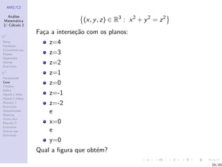 AM2/C2
An´alise
Matem´atica
2/ C´alculo 2
R2
Retas
Par´abolas
Circunferˆencias
Elipses
Hip´erboles
Outras
Exerc´ıcios
R3
Paraboloide
Cone
Cilindro
Esfera
Hiperb.1 folha
Hiperb.2 folhas
Resumo 1
Exerc´ıcios
Descentradas
El´ıpticas
Outro eixo
Resumo 2
Exerc´ıcios
Outras sup.
Exerc´ıcios
(x, y, z) ∈ R3
: x2
+ y2
= z2
Fa¸ca a interse¸c˜ao com os planos:
z=4
z=3
z=2
z=1
z=0
z=-1
z=-2
e
x=0
e
y=0
Qual a ﬁgura que obt´em?
24/45
 