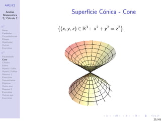 AM2/C2
An´alise
Matem´atica
2/ C´alculo 2
R2
Retas
Par´abolas
Circunferˆencias
Elipses
Hip´erboles
Outras
Exerc´ıcios
R3
Paraboloide
Cone
Cilindro
Esfera
Hiperb.1 folha
Hiperb.2 folhas
Resumo 1
Exerc´ıcios
Descentradas
El´ıpticas
Outro eixo
Resumo 2
Exerc´ıcios
Outras sup.
Exerc´ıcios
Superf´ıcie C´onica - Cone
(x, y, z) ∈ R3
: x2
+ y2
= z2
25/45
 