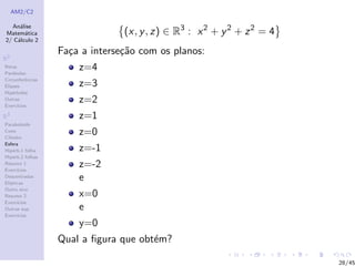 AM2/C2
An´alise
Matem´atica
2/ C´alculo 2
R2
Retas
Par´abolas
Circunferˆencias
Elipses
Hip´erboles
Outras
Exerc´ıcios
R3
Paraboloide
Cone
Cilindro
Esfera
Hiperb.1 folha
Hiperb.2 folhas
Resumo 1
Exerc´ıcios
Descentradas
El´ıpticas
Outro eixo
Resumo 2
Exerc´ıcios
Outras sup.
Exerc´ıcios
(x, y, z) ∈ R3
: x2
+ y2
+ z2
= 4
Fa¸ca a interse¸c˜ao com os planos:
z=4
z=3
z=2
z=1
z=0
z=-1
z=-2
e
x=0
e
y=0
Qual a ﬁgura que obt´em?
28/45
 