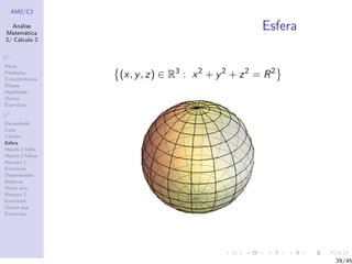 AM2/C2
An´alise
Matem´atica
2/ C´alculo 2
R2
Retas
Par´abolas
Circunferˆencias
Elipses
Hip´erboles
Outras
Exerc´ıcios
R3
Paraboloide
Cone
Cilindro
Esfera
Hiperb.1 folha
Hiperb.2 folhas
Resumo 1
Exerc´ıcios
Descentradas
El´ıpticas
Outro eixo
Resumo 2
Exerc´ıcios
Outras sup.
Exerc´ıcios
Esfera
(x, y, z) ∈ R3
: x2
+ y2
+ z2
= R2
29/45
 