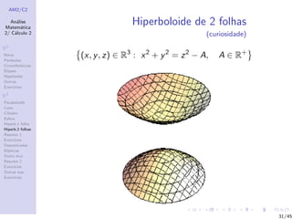 AM2/C2
An´alise
Matem´atica
2/ C´alculo 2
R2
Retas
Par´abolas
Circunferˆencias
Elipses
Hip´erboles
Outras
Exerc´ıcios
R3
Paraboloide
Cone
Cilindro
Esfera
Hiperb.1 folha
Hiperb.2 folhas
Resumo 1
Exerc´ıcios
Descentradas
El´ıpticas
Outro eixo
Resumo 2
Exerc´ıcios
Outras sup.
Exerc´ıcios
Hiperboloide de 2 folhas
(curiosidade)
(x, y, z) ∈ R3
: x2
+ y2
= z2
− A, A ∈ R+
31/45
 
