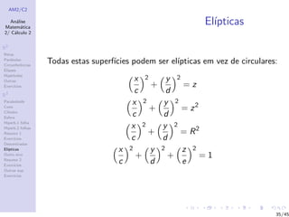 AM2/C2
An´alise
Matem´atica
2/ C´alculo 2
R2
Retas
Par´abolas
Circunferˆencias
Elipses
Hip´erboles
Outras
Exerc´ıcios
R3
Paraboloide
Cone
Cilindro
Esfera
Hiperb.1 folha
Hiperb.2 folhas
Resumo 1
Exerc´ıcios
Descentradas
El´ıpticas
Outro eixo
Resumo 2
Exerc´ıcios
Outras sup.
Exerc´ıcios
El´ıpticas
Todas estas superf´ıcies podem ser el´ıpticas em vez de circulares:
x
c
2
+
y
d
2
= z
x
c
2
+
y
d
2
= z2
x
c
2
+
y
d
2
= R2
x
c
2
+
y
d
2
+
z
e
2
= 1
35/45
 