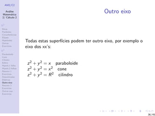 AM2/C2
An´alise
Matem´atica
2/ C´alculo 2
R2
Retas
Par´abolas
Circunferˆencias
Elipses
Hip´erboles
Outras
Exerc´ıcios
R3
Paraboloide
Cone
Cilindro
Esfera
Hiperb.1 folha
Hiperb.2 folhas
Resumo 1
Exerc´ıcios
Descentradas
El´ıpticas
Outro eixo
Resumo 2
Exerc´ıcios
Outras sup.
Exerc´ıcios
Outro eixo
Todas estas superf´ıcies podem ter outro eixo, por exemplo o
eixo dos xx’s:
z2 + y2 = x paraboloide
z2 + y2 = x2 cone
z2 + y2 = R2 cilindro
36/45
 