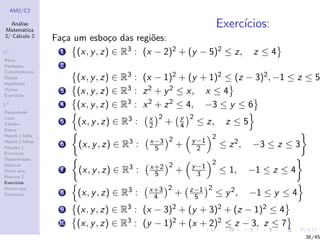 AM2/C2
An´alise
Matem´atica
2/ C´alculo 2
R2
Retas
Par´abolas
Circunferˆencias
Elipses
Hip´erboles
Outras
Exerc´ıcios
R3
Paraboloide
Cone
Cilindro
Esfera
Hiperb.1 folha
Hiperb.2 folhas
Resumo 1
Exerc´ıcios
Descentradas
El´ıpticas
Outro eixo
Resumo 2
Exerc´ıcios
Outras sup.
Exerc´ıcios
Exerc´ıcios:
Fa¸ca um esbo¸co das regi˜oes:
1 (x, y, z) ∈ R3 : (x − 2)2 + (y − 5)2 ≤ z, z ≤ 4
2
(x, y, z) ∈ R3 : (x − 1)2 + (y + 1)2 ≤ (z − 3)2, −1 ≤ z ≤ 5
3 (x, y, z) ∈ R3 : z2 + y2 ≤ x, x ≤ 4
4 (x, y, z) ∈ R3 : x2 + z2 ≤ 4, −3 ≤ y ≤ 6
5 (x, y, z) ∈ R3 : x
2
2
+ y
4
2
≤ z, z ≤ 5
6 (x, y, z) ∈ R3 : x−3
5
2
+ y−1
2
2
≤ z2, −3 ≤ z ≤ 3
7 (x, y, z) ∈ R3 : x+2
5
2
+ y−1
3
2
≤ 1, −1 ≤ z ≤ 4
8 (x, y, z) ∈ R3 : x+3
4
2
+ z−1
5
2
≤ y2, −1 ≤ y ≤ 4
9 (x, y, z) ∈ R3 : (x − 3)2 + (y + 3)2 + (z − 1)2 ≤ 4
10 (x, y, z) ∈ R3 : (y − 1)2 + (x + 2)2 ≤ z − 3, z ≤ 7
38/45
 