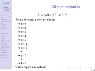 AM2/C2
An´alise
Matem´atica
2/ C´alculo 2
R2
Retas
Par´abolas
Circunferˆencias
Elipses
Hip´erboles
Outras
Exerc´ıcios
R3
Paraboloide
Cone
Cilindro
Esfera
Hiperb.1 folha
Hiperb.2 folhas
Resumo 1
Exerc´ıcios
Descentradas
El´ıpticas
Outro eixo
Resumo 2
Exerc´ıcios
Outras sup.
Exerc´ıcios
Cilindro parab´olico
(x, y, z) ∈ R3
: z = y2
Fa¸ca a interse¸c˜ao com os planos:
x=4
x=3
x=2
x=1
x=0
x=-1
x=-2
e
y=0
e
z=0
Qual a ﬁgura que obt´em?
39/45
 