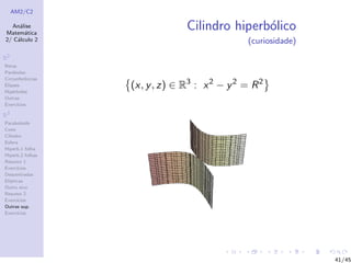 AM2/C2
An´alise
Matem´atica
2/ C´alculo 2
R2
Retas
Par´abolas
Circunferˆencias
Elipses
Hip´erboles
Outras
Exerc´ıcios
R3
Paraboloide
Cone
Cilindro
Esfera
Hiperb.1 folha
Hiperb.2 folhas
Resumo 1
Exerc´ıcios
Descentradas
El´ıpticas
Outro eixo
Resumo 2
Exerc´ıcios
Outras sup.
Exerc´ıcios
Cilindro hiperb´olico
(curiosidade)
(x, y, z) ∈ R3
: x2
− y2
= R2
41/45
 