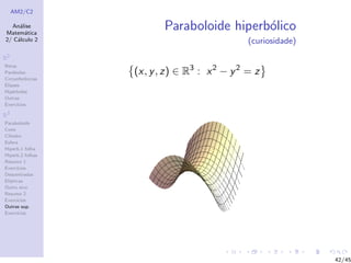 AM2/C2
An´alise
Matem´atica
2/ C´alculo 2
R2
Retas
Par´abolas
Circunferˆencias
Elipses
Hip´erboles
Outras
Exerc´ıcios
R3
Paraboloide
Cone
Cilindro
Esfera
Hiperb.1 folha
Hiperb.2 folhas
Resumo 1
Exerc´ıcios
Descentradas
El´ıpticas
Outro eixo
Resumo 2
Exerc´ıcios
Outras sup.
Exerc´ıcios
Paraboloide hiperb´olico
(curiosidade)
(x, y, z) ∈ R3
: x2
− y2
= z
42/45
 