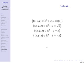 AM2/C2
An´alise
Matem´atica
2/ C´alculo 2
R2
Retas
Par´abolas
Circunferˆencias
Elipses
Hip´erboles
Outras
Exerc´ıcios
R3
Paraboloide
Cone
Cilindro
Esfera
Hiperb.1 folha
Hiperb.2 folhas
Resumo 1
Exerc´ıcios
Descentradas
El´ıpticas
Outro eixo
Resumo 2
Exerc´ıcios
Outras sup.
Exerc´ıcios
outras...
(x, y, z) ∈ R3
: z = sin(x)
(x, y, z) ∈ R3
: y =
√
x
(x, y, z) ∈ R3
: y = x
(x, y, z) ∈ R3
: z = −x
...
43/45
 