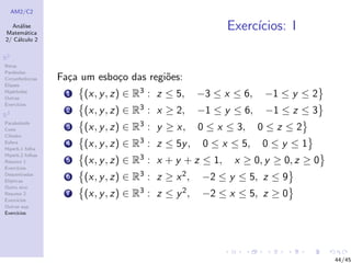 AM2/C2
An´alise
Matem´atica
2/ C´alculo 2
R2
Retas
Par´abolas
Circunferˆencias
Elipses
Hip´erboles
Outras
Exerc´ıcios
R3
Paraboloide
Cone
Cilindro
Esfera
Hiperb.1 folha
Hiperb.2 folhas
Resumo 1
Exerc´ıcios
Descentradas
El´ıpticas
Outro eixo
Resumo 2
Exerc´ıcios
Outras sup.
Exerc´ıcios
Exerc´ıcios: I
Fa¸ca um esbo¸co das regi˜oes:
1 (x, y, z) ∈ R3 : z ≤ 5, −3 ≤ x ≤ 6, −1 ≤ y ≤ 2
2 (x, y, z) ∈ R3 : x ≥ 2, −1 ≤ y ≤ 6, −1 ≤ z ≤ 3
3 (x, y, z) ∈ R3 : y ≥ x, 0 ≤ x ≤ 3, 0 ≤ z ≤ 2
4 (x, y, z) ∈ R3 : z ≤ 5y, 0 ≤ x ≤ 5, 0 ≤ y ≤ 1
5 (x, y, z) ∈ R3 : x + y + z ≤ 1, x ≥ 0, y ≥ 0, z ≥ 0
6 (x, y, z) ∈ R3 : z ≥ x2, −2 ≤ y ≤ 5, z ≤ 9
7 (x, y, z) ∈ R3 : z ≤ y2, −2 ≤ x ≤ 5, z ≥ 0
44/45
 