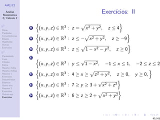 AM2/C2
An´alise
Matem´atica
2/ C´alculo 2
R2
Retas
Par´abolas
Circunferˆencias
Elipses
Hip´erboles
Outras
Exerc´ıcios
R3
Paraboloide
Cone
Cilindro
Esfera
Hiperb.1 folha
Hiperb.2 folhas
Resumo 1
Exerc´ıcios
Descentradas
El´ıpticas
Outro eixo
Resumo 2
Exerc´ıcios
Outras sup.
Exerc´ıcios
Exerc´ıcios: II
8 (x, y, z) ∈ R3 : z = x2 + y2, z ≤ 4
9 (x, y, z) ∈ R3 : z ≤ − x2 + y2, z ≥ −9
10 (x, y, z) ∈ R3 : z ≤ 1 − x2 − y2, z ≥ 0
11
(x, y, z) ∈ R3 : y ≤
√
1 − x2, −1 ≤ x ≤ 1, −2 ≤ z ≤ 2,
12 (x, y, z) ∈ R3 : 4 ≥ x ≥ z2 + y2, z ≥ 0, y ≥ 0,
13 (x, y, z) ∈ R3 : 7 ≥ y ≥ 3 +
√
x2 + z2
14 (x, y, z) ∈ R3 : 6 ≥ z ≥ 2 + x2 + y2
45/45
 