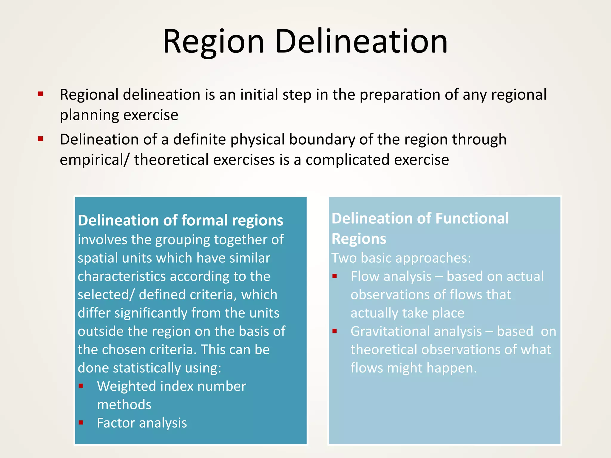 Region Delineation
▪ Regional delineation is an initial step in the preparation of any regional
planning exercise
▪ Delineation of a definite physical boundary of the region through
empirical/ theoretical exercises is a complicated exercise
Delineation of formal regions
involves the grouping together of
spatial units which have similar
characteristics according to the
selected/ defined criteria, which
differ significantly from the units
outside the region on the basis of
the chosen criteria. This can be
done statistically using:
▪ Weighted index number
methods
▪ Factor analysis
Delineation of Functional
Regions
Two basic approaches:
▪ Flow analysis – based on actual
observations of flows that
actually take place
▪ Gravitational analysis – based on
theoretical observations of what
flows might happen.
 