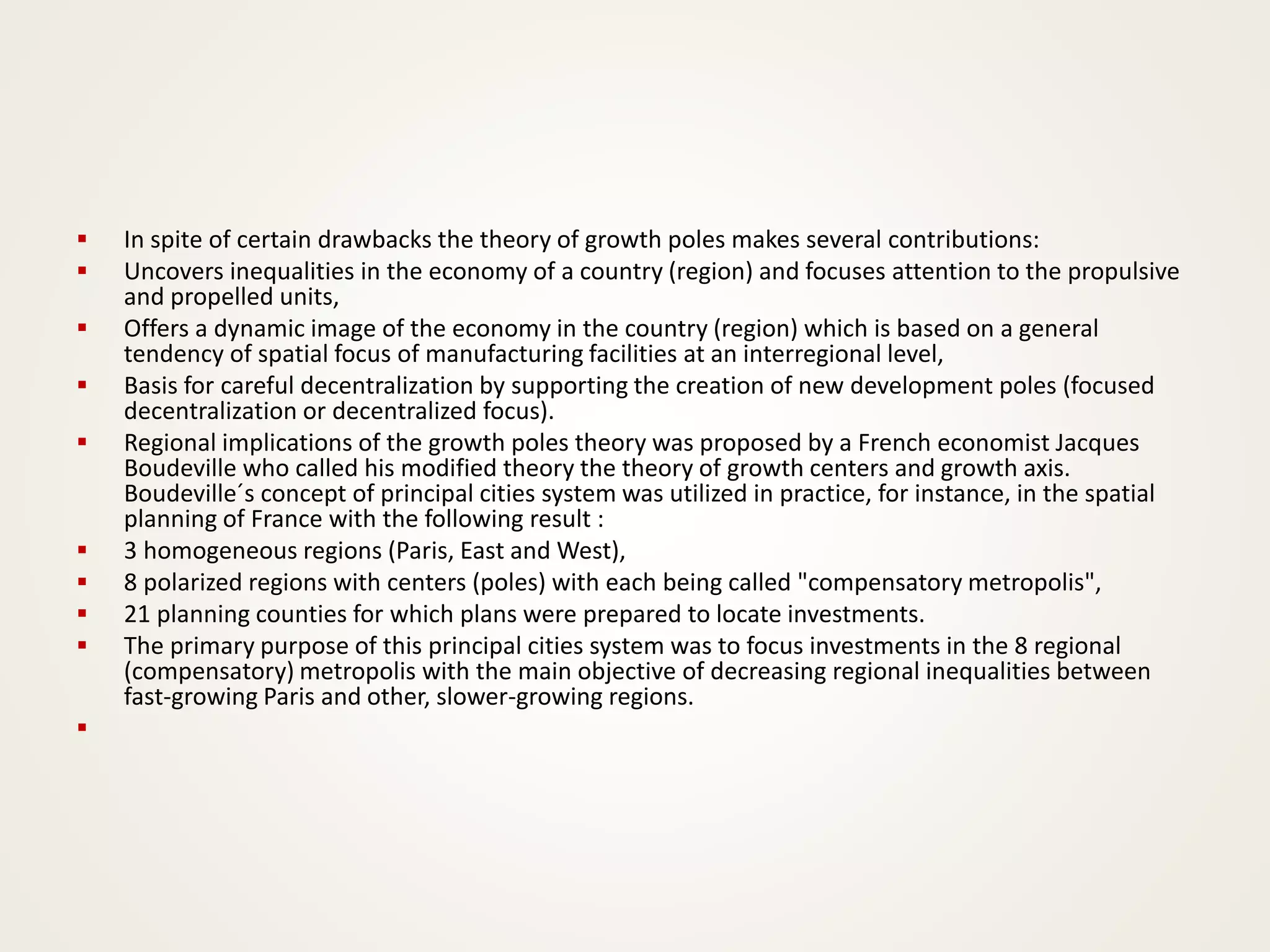 ▪ In spite of certain drawbacks the theory of growth poles makes several contributions:
▪ Uncovers inequalities in the economy of a country (region) and focuses attention to the propulsive
and propelled units,
▪ Offers a dynamic image of the economy in the country (region) which is based on a general
tendency of spatial focus of manufacturing facilities at an interregional level,
▪ Basis for careful decentralization by supporting the creation of new development poles (focused
decentralization or decentralized focus).
▪ Regional implications of the growth poles theory was proposed by a French economist Jacques
Boudeville who called his modified theory the theory of growth centers and growth axis.
Boudeville´s concept of principal cities system was utilized in practice, for instance, in the spatial
planning of France with the following result :
▪ 3 homogeneous regions (Paris, East and West),
▪ 8 polarized regions with centers (poles) with each being called "compensatory metropolis",
▪ 21 planning counties for which plans were prepared to locate investments.
▪ The primary purpose of this principal cities system was to focus investments in the 8 regional
(compensatory) metropolis with the main objective of decreasing regional inequalities between
fast-growing Paris and other, slower-growing regions.
▪
 