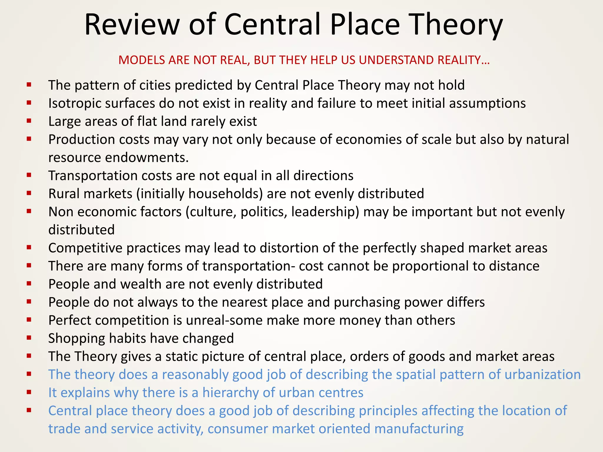 Review of Central Place Theory
MODELS ARE NOT REAL, BUT THEY HELP US UNDERSTAND REALITY…
▪ The pattern of cities predicted by Central Place Theory may not hold
▪ Isotropic surfaces do not exist in reality and failure to meet initial assumptions
▪ Large areas of flat land rarely exist
▪ Production costs may vary not only because of economies of scale but also by natural
resource endowments.
▪ Transportation costs are not equal in all directions
▪ Rural markets (initially households) are not evenly distributed
▪ Non economic factors (culture, politics, leadership) may be important but not evenly
distributed
▪ Competitive practices may lead to distortion of the perfectly shaped market areas
▪ There are many forms of transportation- cost cannot be proportional to distance
▪ People and wealth are not evenly distributed
▪ People do not always to the nearest place and purchasing power differs
▪ Perfect competition is unreal-some make more money than others
▪ Shopping habits have changed
▪ The Theory gives a static picture of central place, orders of goods and market areas
▪ The theory does a reasonably good job of describing the spatial pattern of urbanization
▪ It explains why there is a hierarchy of urban centres
▪ Central place theory does a good job of describing principles affecting the location of
trade and service activity, consumer market oriented manufacturing
 