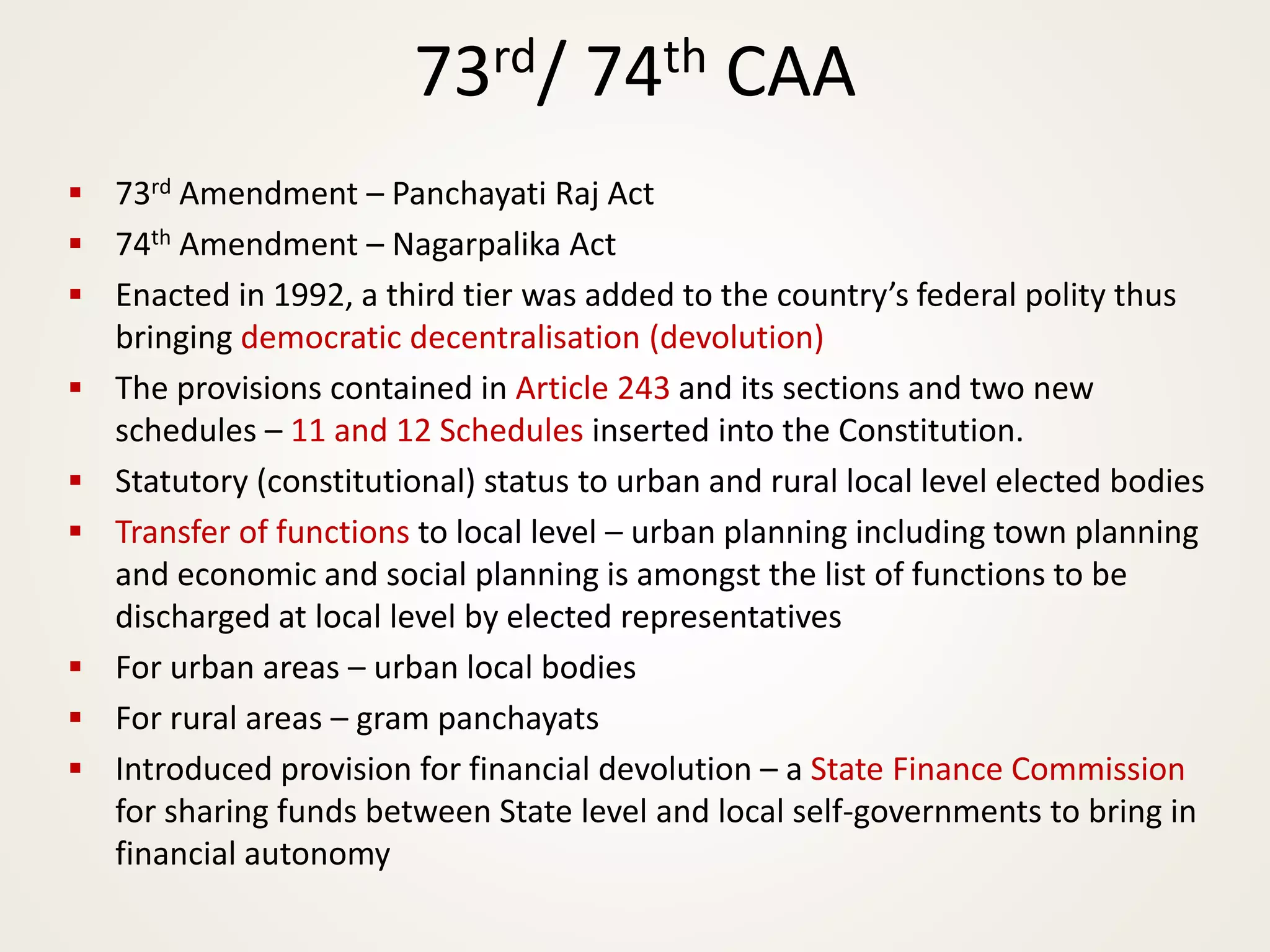 73rd/ 74th CAA
▪ 73rd Amendment – Panchayati Raj Act
▪ 74th Amendment – Nagarpalika Act
▪ Enacted in 1992, a third tier was added to the country’s federal polity thus
bringing democratic decentralisation (devolution)
▪ The provisions contained in Article 243 and its sections and two new
schedules – 11 and 12 Schedules inserted into the Constitution.
▪ Statutory (constitutional) status to urban and rural local level elected bodies
▪ Transfer of functions to local level – urban planning including town planning
and economic and social planning is amongst the list of functions to be
discharged at local level by elected representatives
▪ For urban areas – urban local bodies
▪ For rural areas – gram panchayats
▪ Introduced provision for financial devolution – a State Finance Commission
for sharing funds between State level and local self-governments to bring in
financial autonomy
 