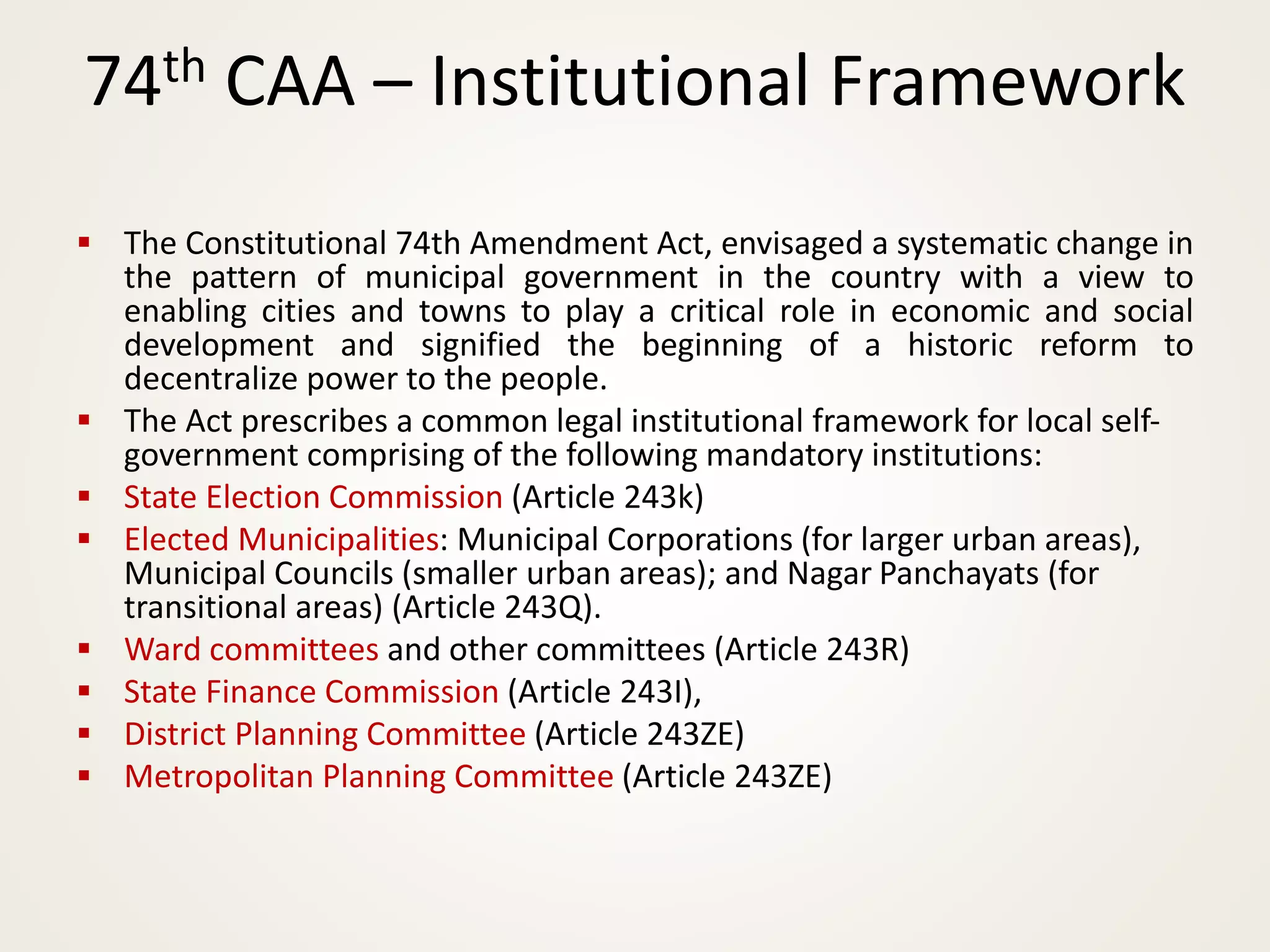 ▪ The Constitutional 74th Amendment Act, envisaged a systematic change in
the pattern of municipal government in the country with a view to
enabling cities and towns to play a critical role in economic and social
development and signified the beginning of a historic reform to
decentralize power to the people.
▪ The Act prescribes a common legal institutional framework for local self-
government comprising of the following mandatory institutions:
▪ State Election Commission (Article 243k)
▪ Elected Municipalities: Municipal Corporations (for larger urban areas),
Municipal Councils (smaller urban areas); and Nagar Panchayats (for
transitional areas) (Article 243Q).
▪ Ward committees and other committees (Article 243R)
▪ State Finance Commission (Article 243I),
▪ District Planning Committee (Article 243ZE)
▪ Metropolitan Planning Committee (Article 243ZE)
74th CAA – Institutional Framework
 