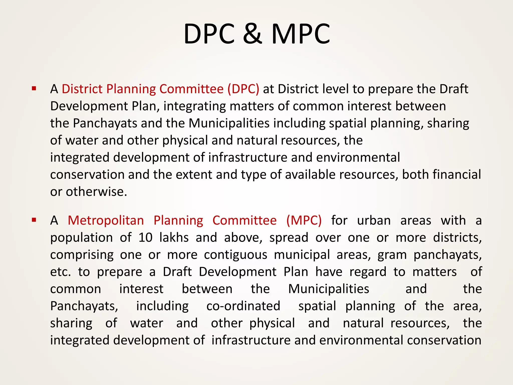 DPC & MPC
▪ A District Planning Committee (DPC) at District level to prepare the Draft
Development Plan, integrating matters of common interest between
the Panchayats and the Municipalities including spatial planning, sharing
of water and other physical and natural resources, the
integrated development of infrastructure and environmental
conservation and the extent and type of available resources, both financial
or otherwise.
▪ A Metropolitan Planning Committee (MPC) for urban areas with a
population of 10 lakhs and above, spread over one or more districts,
comprising one or more contiguous municipal areas, gram panchayats,
etc. to prepare a Draft Development Plan have regard to matters of
common interest between the Municipalities and the
Panchayats, including co-ordinated spatial planning of the area,
sharing of water and other physical and natural resources, the
integrated development of infrastructure and environmental conservation
 