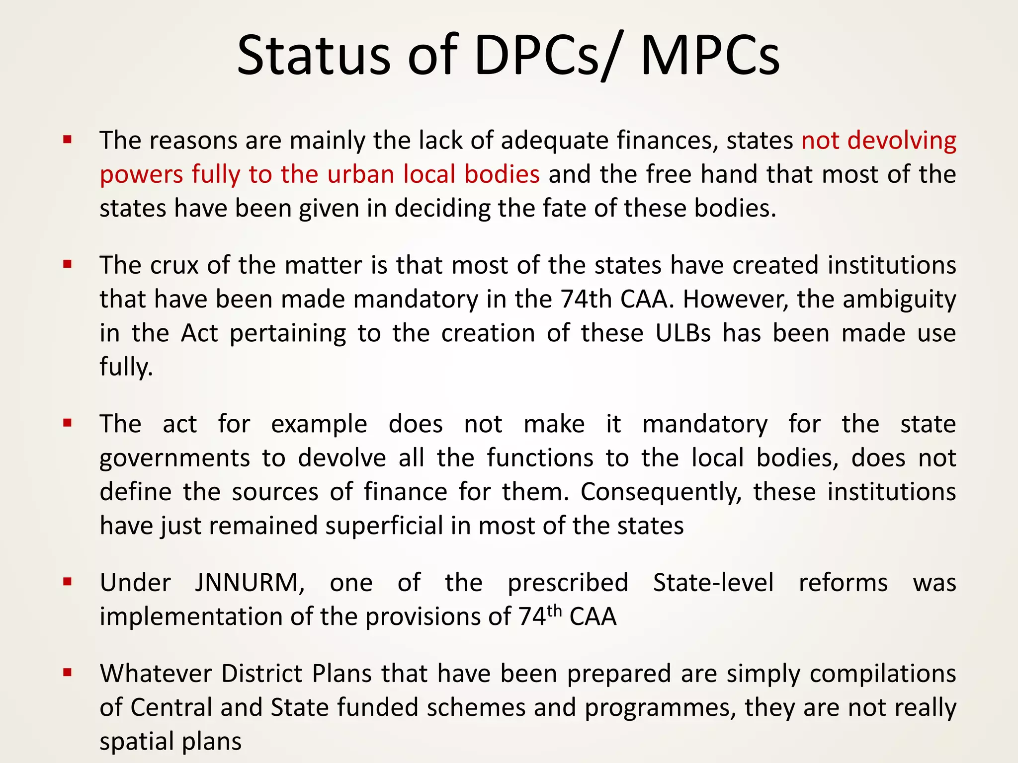 ▪ The reasons are mainly the lack of adequate finances, states not devolving
powers fully to the urban local bodies and the free hand that most of the
states have been given in deciding the fate of these bodies.
▪ The crux of the matter is that most of the states have created institutions
that have been made mandatory in the 74th CAA. However, the ambiguity
in the Act pertaining to the creation of these ULBs has been made use
fully.
▪ The act for example does not make it mandatory for the state
governments to devolve all the functions to the local bodies, does not
define the sources of finance for them. Consequently, these institutions
have just remained superficial in most of the states
▪ Under JNNURM, one of the prescribed State-level reforms was
implementation of the provisions of 74th CAA
▪ Whatever District Plans that have been prepared are simply compilations
of Central and State funded schemes and programmes, they are not really
spatial plans
Status of DPCs/ MPCs
 