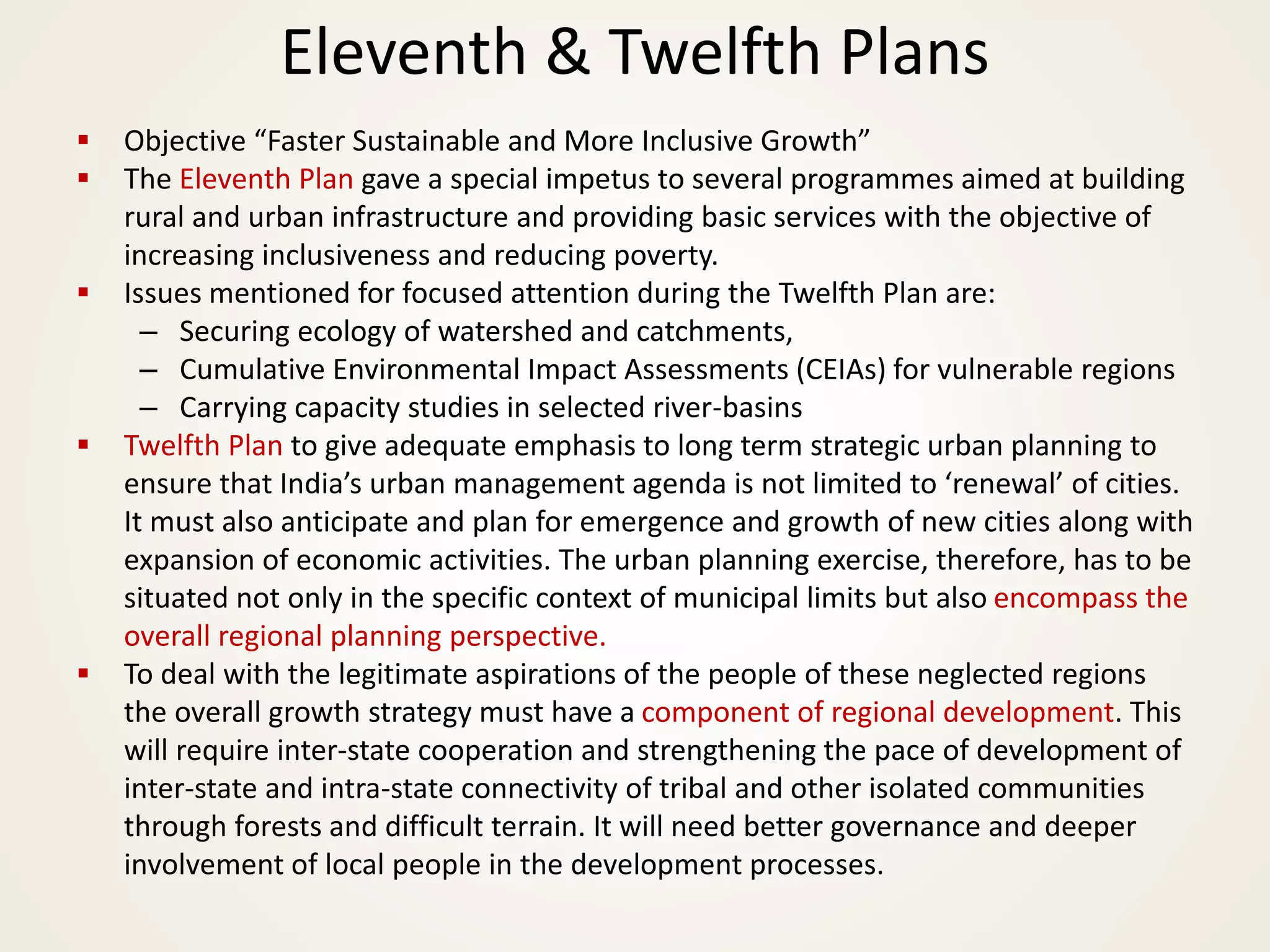 Eleventh & Twelfth Plans
▪ Objective “Faster Sustainable and More Inclusive Growth”
▪ The Eleventh Plan gave a special impetus to several programmes aimed at building
rural and urban infrastructure and providing basic services with the objective of
increasing inclusiveness and reducing poverty.
▪ Issues mentioned for focused attention during the Twelfth Plan are:
– Securing ecology of watershed and catchments,
– Cumulative Environmental Impact Assessments (CEIAs) for vulnerable regions
– Carrying capacity studies in selected river-basins
▪ Twelfth Plan to give adequate emphasis to long term strategic urban planning to
ensure that India’s urban management agenda is not limited to ‘renewal’ of cities.
It must also anticipate and plan for emergence and growth of new cities along with
expansion of economic activities. The urban planning exercise, therefore, has to be
situated not only in the specific context of municipal limits but also encompass the
overall regional planning perspective.
▪ To deal with the legitimate aspirations of the people of these neglected regions
the overall growth strategy must have a component of regional development. This
will require inter-state cooperation and strengthening the pace of development of
inter-state and intra-state connectivity of tribal and other isolated communities
through forests and difficult terrain. It will need better governance and deeper
involvement of local people in the development processes.
 