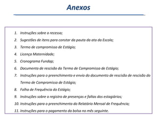 Instruções sobre o recesso; Sugestões de itens para constar da pauta da ata da Escola; Termo de compromisso de Estágio; Licença Maternidade; Cronograma Fundap; Documento de rescisão do Termo de Compromisso de Estágio; Instruções para o preenchimento e envio do documento de rescisão de rescisão do Termo de Compromisso de Estágio; Folha de Frequência do Estágio; Instruções sobre o registro de presenças e faltas dos estagiários; Instruções para o preenchimento do Relatório Mensal de Frequência; Instruções para o pagamento da bolsa no mês seguinte. Anexos 