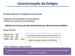 Composição dos estagiários da escola: Depende da quantidade de computadores; Número de turnos de funcionamento. Máximo de 3 turnos por Escola Estadual que oferecem Ensino Médio! Carga horária: Manhã: 8h – 12h. Tarde: 12h – 16h. Noite: 16h – 20h. Os horários podem variar até duas horas! Noite não pode exceder às 21h30min. Valor de Bolsa e carga horária: Bolsa: 340,00 Auxílio transporte: 50,00. Direito de 30 dias de recesso quando o estágio atinge 12 meses. A abertura e encerramento da conta bancária para o depósito da bolsa de estágio competem ao estagiário! Caracterização do Estágio 