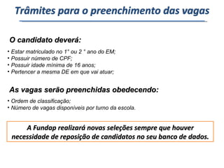 O candidato deverá: Estar matriculado no 1° ou 2 ° ano do EM; Possuir número de CPF; Possuir idade mínima de 16 anos; Pertencer a mesma DE em que vai atuar; As vagas serão preenchidas obedecendo: Ordem de classificação; Número de vagas disponíveis por turno da escola. A Fundap realizará novas seleções sempre que houver necessidade de reposição de candidatos no seu banco de dados. Trâmites para o preenchimento das vagas 