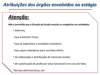Diretorias de Ensino Unidade Escolar Formação da equipe responsável pela implementação das ações do Programa. Execução das ações do Programa. Atenção: Não é permitido que a Direção da Escola envolva os estagiários em atividades:  externas; que envolvam riscos; que os exponham a condições insalubres; que sejam impróprias para sua faixa etária; de elaboração e distribuição de merenda escolar; de substituição de professor e/ou funcionário em caso de falta; Serviço administrativo, etc. Atribuições dos órgãos envolvidos no estágio Conduzir as atividades dos estagiários no Programa, transformando-as em experiências significativas para eles e para os usuários do Programa. Cabe à Unidade Escolar: Fazer a interlocução entre a escola e os estagiários; Cumprir rigorosamente as regras de utilização das salas de internet do Programa; Zelar pela guarda e conservação dos equipamentos; Manter a sala em condições de funcionamento,  limpa  e conservada; Garantir o cumprimento das regras preestabelecidas pelo  Manual de Procedimentos; Garantir o atendimento preferencial de gestantes, mães com crianças de colo, idosos e pessoas com deficiência; Comunicar à equipe gestora qualquer impedimento ao pleno funcionamento da sala de internet. 
