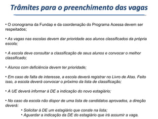 O cronograma da Fundap e da coordenação do Programa Acessa devem ser respeitados; As vagas nas escolas devem dar prioridade aos alunos classificados da própria escola; A escola deve consultar a classificação de seus alunos e convocar o melhor classificado; Alunos com deficiência devem ter prioridade; Em caso de falta de interesse, a escola deverá registrar no Livro de Atas. Feito isso, a escola deverá convocar o próximo da lista de classificação; A UE deverá informar à DE a indicação do novo estagiário; No caso da escola não dispor de uma lista de candidatos aprovados, a direção deverá: Solicitar à DE um estagiário que conste na lista; Aguardar a indicação da DE do estagiário que irá assumir a vaga.  Trâmites para o preenchimento das vagas 