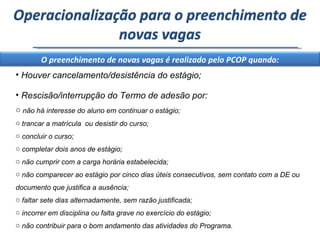 Houver cancelamento/desistência do estágio; Rescisão/interrupção do Termo de adesão por: não há interesse do aluno em continuar o estágio; trancar a matrícula  ou desistir do curso; concluir o curso; completar dois anos de estágio; não cumprir com a carga horária estabelecida; não comparecer ao estágio por cinco dias úteis consecutivos, sem contato com a DE ou documento que justifica a ausência; faltar sete dias alternadamente, sem razão justificada; incorrer em disciplina ou falta grave no exercício do estágio; não contribuir para o bom andamento das atividades do Programa. Operacionalização para o preenchimento de novas vagas O preenchimento de novas vagas é realizado pelo PCOP quando: 