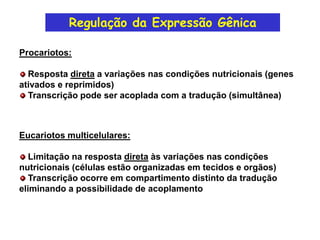 Regulação da Expressão Gênica
Procariotos:
Resposta direta a variações nas condições nutricionais (genes
ativados e reprimidos)
Transcrição pode ser acoplada com a tradução (simultânea)
Eucariotos multicelulares:
Limitação na resposta direta às variações nas condições
nutricionais (células estão organizadas em tecidos e orgãos)
Transcrição ocorre em compartimento distinto da tradução
eliminando a possibilidade de acoplamento
 