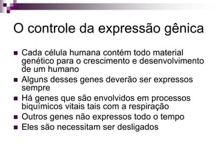O controle da expressão gênica
 Cada célula humana contém todo material
genético para o crescimento e desenvolvimento
de um humano
 Alguns desses genes deverão ser expressos
sempre
 Há genes que são envolvidos em processos
biquímicos vitais tais com a respiração
 Outros genes não expressos todo o tempo
 Eles são necessitam ser desligados
 