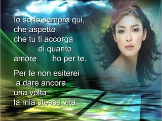 Io sono sempre qui,
che aspetto
che tu ti accorga
       di quanto
amore       ho per te.
Per te non esiterei
 a dare ancora
una volta
la mia stessa vita.
 