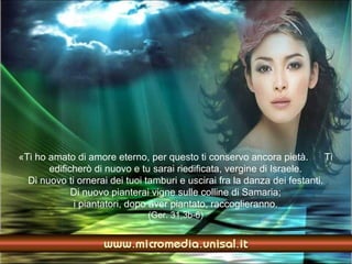 «Ti ho amato di amore eterno, per questo ti conservo ancora pietà.          Ti
       edificherò di nuovo e tu sarai riedificata, vergine di Israele.
  Di nuovo ti ornerai dei tuoi tamburi e uscirai fra la danza dei festanti.
             Di nuovo pianterai vigne sulle colline di Samaria;
             i piantatori, dopo aver piantato, raccoglieranno.
                                (Ger. 31,3b-6)
 