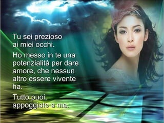 Tu sei prezioso
ai miei occhi.
Ho messo in te una
potenzialità per dare
amore, che nessun
altro essere vivente
ha.
Tutto puoi,
appoggiato a me.
 