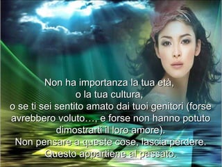 Non ha importanza la tua età,
                 o la tua cultura,
o se ti sei sentito amato dai tuoi genitori (forse
avrebbero voluto…, e forse non hanno potuto
            dimostrarti il loro amore).
 Non pensare a queste cose, lascia perdere.
         Questo appartiene al passato.
 