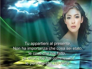 Tu appartieni al presente.
Non ha importanza che cosa sei stato,
        le cose che hai fatto,
    gli errori che hai commesso,
      le persone che hai ferito.
 
