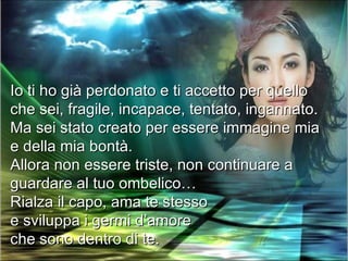 Io ti ho già perdonato e ti accetto per quello
che sei, fragile, incapace, tentato, ingannato.
Ma sei stato creato per essere immagine mia
e della mia bontà.
Allora non essere triste, non continuare a
guardare al tuo ombelico…
Rialza il capo, ama te stesso
e sviluppa i germi d’amore
che sono dentro di te.
 