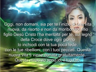 Oggi, non domani, sia per te l’inizio di una vita
   nuova, da risorto e non da moribondo! Mio
figlio Gesù Cristo l’ha meritata per te, sul legno
          della Croce dove ogni giorno
        lo inchiodi con la tua poca fede,
 con le tue ribellioni, con i tuoi peccati. Questa
    nuova vita ti viene donata gratuitamente.
       Questo miracolo sono io, il tuo Dio.
 
