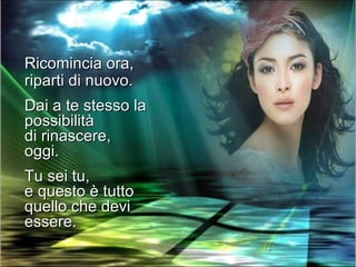 Ricomincia ora,
riparti di nuovo.
Dai a te stesso la
possibilità
di rinascere,
oggi.
Tu sei tu,
e questo è tutto
quello che devi
essere.
 