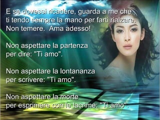 E se dovessi ricadere, guarda a me che
ti tendo sempre la mano per farti rialzare.
Non temere. Ama adesso!

Non aspettare la partenza
per dire: "Ti amo".

Non aspettare la lontananza
per scrivere: "Ti amo".

Non aspettare la morte
per esprimere con le lacrime: "Ti amo".
 