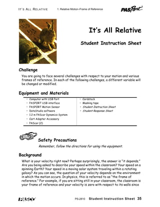 Student Instruction Sheet 35
IT’S ALL RELATIVE
It’s All Relative
Student Instruction Sheet
Challenge
You are going to face several challenges with respect to your motion and various
frames of reference. In each of the following challenges, a different variable will
be changed or modified.
Equipment and Materials
Safety Precautions
Remember, follow the directions for using the equipment.
Background
What is your velocity right now? Perhaps surprisingly, the answer is “it depends.”
Are you being asked to describe your speed within the classroom? Your speed on a
spinning Earth? Your speed in a moving solar system traveling within a rotating
galaxy? As you can see, the question of your velocity depends on the environment
in which the motion occurs. In physics, this is referred to as “the frame of
reference.” For example, if you are sitting still in your classroom, the classroom is
your frame of reference and your velocity is zero with respect to its walls since
• Computer with USB Port • Cardstock
• PASPORT USB interface • Masking tape
• PASPORT Motion Sensor • Student Instruction Sheet
• DataStudio software • Student Response Sheet
• 1.2 m PAScar Dynamics System
• Cart Adapter Accessory
• PAScar (2)
1. Relative Motion–Frame of Reference
PS-2810
 