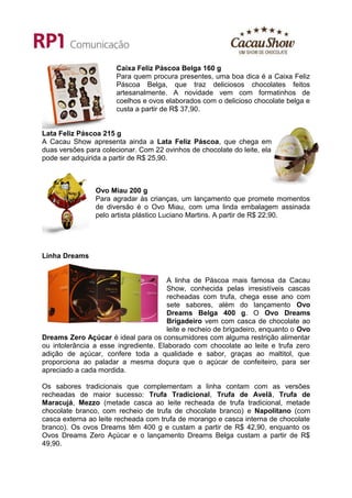 Caixa Feliz Páscoa Belga 160 g
                       Para quem procura presentes, uma boa dica é a Caixa Feliz
                       Páscoa Belga, que traz deliciosos chocolates feitos
                       artesanalmente. A novidade vem com formatinhos de
                       coelhos e ovos elaborados com o delicioso chocolate belga e
                       custa a partir de R$ 37,90.


Lata Feliz Páscoa 215 g
A Cacau Show apresenta ainda a Lata Feliz Páscoa, que chega em
duas versões para colecionar. Com 22 ovinhos de chocolate do leite, ela
pode ser adquirida a partir de R$ 25,90.



                Ovo Miau 200 g
                Para agradar às crianças, um lançamento que promete momentos
                de diversão é o Ovo Miau, com uma linda embalagem assinada
                pelo artista plástico Luciano Martins. A partir de R$ 22,90.




Linha Dreams


                                       A linha de Páscoa mais famosa da Cacau
                                       Show, conhecida pelas irresistíveis cascas
                                       recheadas com trufa, chega esse ano com
                                       sete sabores, além do lançamento Ovo
                                       Dreams Belga 400 g. O Ovo Dreams
                                       Brigadeiro vem com casca de chocolate ao
                                       leite e recheio de brigadeiro, enquanto o Ovo
Dreams Zero Açúcar é ideal para os consumidores com alguma restrição alimentar
ou intolerância a esse ingrediente. Elaborado com chocolate ao leite e trufa zero
adição de açúcar, confere toda a qualidade e sabor, graças ao maltitol, que
proporciona ao paladar a mesma doçura que o açúcar de confeiteiro, para ser
apreciado a cada mordida.

Os sabores tradicionais que complementam a linha contam com as versões
recheadas de maior sucesso: Trufa Tradicional, Trufa de Avelã, Trufa de
Maracujá, Mezzo (metade casca ao leite recheada de trufa tradicional, metade
chocolate branco, com recheio de trufa de chocolate branco) e Napolitano (com
casca externa ao leite recheada com trufa de morango e casca interna de chocolate
branco). Os ovos Dreams têm 400 g e custam a partir de R$ 42,90, enquanto os
Ovos Dreams Zero Açúcar e o lançamento Dreams Belga custam a partir de R$
49,90.
 
