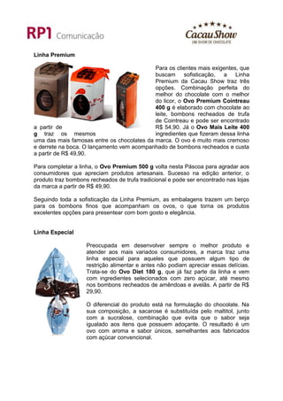 Linha Premium

                                            Para os clientes mais exigentes, que
                                            buscam sofisticação, a Linha
                                            Premium da Cacau Show traz três
                                            opções. Combinação perfeita do
                                            melhor do chocolate com o melhor
                                            do licor, o Ovo Premium Cointreau
                                            400 g é elaborado com chocolate ao
                                            leite, bombons recheados de trufa
                                            de Cointreau e pode ser encontrado
a partir de                                 R$ 54,90. Já o Ovo Mais Leite 400
g traz os mesmos                            ingredientes que fizeram dessa linha
uma das mais famosas entre os chocolates da marca. O ovo é muito mais cremoso
e derrete na boca. O lançamento vem acompanhado de bombons recheados e custa
a partir de R$ 49,90.

Para completar a linha, o Ovo Premium 500 g volta nesta Páscoa para agradar aos
consumidores que apreciam produtos artesanais. Sucesso na edição anterior, o
produto traz bombons recheados de trufa tradicional e pode ser encontrado nas lojas
da marca a partir de R$ 49,90.

Seguindo toda a sofisticação da Linha Premium, as embalagens trazem um berço
para os bombons finos que acompanham os ovos, o que torna os produtos
excelentes opções para presentear com bom gosto e elegância.


Linha Especial

                    Preocupada em desenvolver sempre o melhor produto e
                    atender aos mais variados consumidores, a marca traz uma
                    linha especial para aqueles que possuem algum tipo de
                    restrição alimentar e antes não podiam apreciar essas delícias.
                    Trata-se do Ovo Diet 180 g, que já faz parte da linha e vem
                    com ingredientes selecionados com zero açúcar, até mesmo
                    nos bombons recheados de amêndoas e avelãs. A partir de R$
                    29,90.

                    O diferencial do produto está na formulação do chocolate. Na
                    sua composição, a sacarose é substituída pelo maltitol, junto
                    com a sucralose, combinação que evita que o sabor seja
                    igualado aos itens que possuem adoçante. O resultado é um
                    ovo com aroma e sabor únicos, semelhantes aos fabricados
                    com açúcar convencional.
 