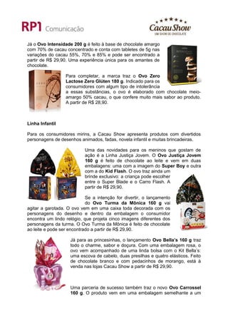 Já o Ovo Intensidade 200 g é feito à base de chocolate amargo
com 70% de cacau concentrado e conta com tabletes de 5g nas
variações do cacau 55%, 70% e 85% e pode ser encontrado a
partir de R$ 29,90. Uma experiência única para os amantes de
chocolate.

                  Para completar, a marca traz o Ovo Zero
                  Lactose Zero Glúten 180 g. Indicado para os
                  consumidores com algum tipo de intolerância
                  a essas substâncias, o ovo é elaborado com chocolate meio-
                  amargo 50% cacau, o que confere muito mais sabor ao produto.
                  A partir de R$ 28,90.



Linha Infantil

Para os consumidores mirins, a Cacau Show apresenta produtos com divertidos
personagens de desenhos animados, fadas, novela infantil e muitas brincadeiras.

                           Uma das novidades para os meninos que gostam de
                           ação é a Linha Justiça Jovem. O Ovo Justiça Jovem
                           160 g é feito de chocolate ao leite e vem em duas
                           embalagens: uma com a imagem do Super Boy e outra
                           com a do Kid Flash. O ovo traz ainda um
                           brinde exclusivo: a criança pode escolher
                           entre o Super Blade e o Carro Flash. A
                           partir de R$ 29,90.

                            Se a intenção for divertir, o lançamento
                            do Ovo Turma da Mônica 160 g vai
agitar a garotada. O ovo vem em uma caixa toda decorada com os
personagens do desenho e dentro da embalagem o consumidor
encontra um lindo relógio, que projeta cinco imagens diferentes dos
personagens da turma. O Ovo Turma da Mônica é feito de chocolate
ao leite e pode ser encontrado a partir de R$ 29,90.

                    Já para as princesinhas, o lançamento Ovo Bella’s 160 g traz
                    todo o charme, sabor e doçura. Com uma embalagem rosa, o
                    ovo vem acompanhado de uma linda bolsa com o Kit Bella’s:
                    uma escova de cabelo, duas presilhas e quatro elásticos. Feito
                    de chocolate branco e com pedacinhos de morango, está à
                    venda nas lojas Cacau Show a partir de R$ 29,90.



                    Uma parceria de sucesso também traz o novo Ovo Carrossel
                    160 g. O produto vem em uma embalagem semelhante a um
 
