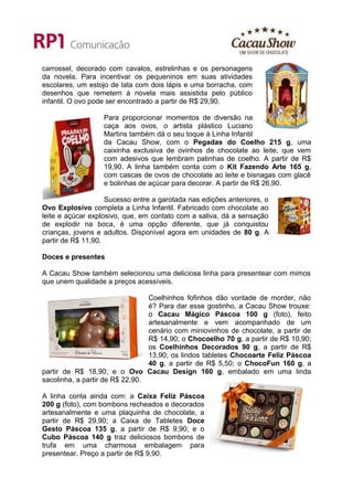 carrossel, decorado com cavalos, estrelinhas e os personagens
da novela. Para incentivar os pequeninos em suas atividades
escolares, um estojo de lata com dois lápis e uma borracha, com
desenhos que remetem à novela mais assistida pelo público
infantil. O ovo pode ser encontrado a partir de R$ 29,90.

                   Para proporcionar momentos de diversão na
                   caça aos ovos, o artista plástico Luciano
                   Martins também dá o seu toque à Linha Infantil
                   da Cacau Show, com o Pegadas do Coelho 215 g, uma
                   caixinha exclusiva de ovinhos de chocolate ao leite, que vem
                   com adesivos que lembram patinhas de coelho. A partir de R$
                   19,90. A linha também conta com o Kit Fazendo Arte 165 g,
                   com cascas de ovos de chocolate ao leite e bisnagas com glacê
                   e bolinhas de açúcar para decorar. A partir de R$ 26,90.

                    Sucesso entre a garotada nas edições anteriores, o
Ovo Explosivo completa a Linha Infantil. Fabricado com chocolate ao
leite e açúcar explosivo, que, em contato com a saliva, dá a sensação
de explodir na boca, é uma opção diferente, que já conquistou
crianças, jovens e adultos. Disponível agora em unidades de 80 g. A
partir de R$ 11,90.

Doces e presentes

A Cacau Show também selecionou uma deliciosa linha para presentear com mimos
que unem qualidade a preços acessíveis.

                                 Coelhinhos fofinhos dão vontade de morder, não
                                 é? Para dar esse gostinho, a Cacau Show trouxe:
                                 o Cacau Mágico Páscoa 100 g (foto), feito
                                 artesanalmente e vem acompanhado de um
                                 cenário com miniovinhos de chocolate, a partir de
                                 R$ 14,90; o Chocoelho 70 g, a partir de R$ 10,90;
                                 os Coelhinhos Decorados 90 g, a partir de R$
                                 13,90; os lindos tabletes Chocoarte Feliz Páscoa
                                 40 g, a partir de R$ 5,50; o ChocoFun 160 g, a
partir de R$ 18,90; e o Ovo Cacau Design 160 g, embalado em uma linda
sacolinha, a partir de R$ 22,90.

A linha conta ainda com: a Caixa Feliz Páscoa
200 g (foto), com bombons recheados e decorados
artesanalmente e uma plaquinha de chocolate, a
partir de R$ 29,90; a Caixa de Tabletes Doce
Gesto Páscoa 135 g, a partir de R$ 9,90; e o
Cubo Páscoa 140 g traz deliciosos bombons de
trufa em uma charmosa embalagem para
presentear. Preço a partir de R$ 9,90.
 