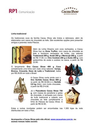 .




Linha tradicional

Os tradicionais ovos da família Cacau Show são lindos e deliciosos, além de
elaborados com casca de chocolate ao leite. São excelentes opções para presentar
amigos e parentes nesta Páscoa.


                        Além da Linha Dreams com ovos recheados, a Cacau
                        Show traz os Ovos Truffon, com casca de chocolate ao
                        leite e bombons recheados de trufas, nos sabores
                        Tradicional 200 g, Avelã 200 g e Maracujá 200 g, a partir
                        de R$ 17,90; e o Ovo Cookies 200 g e Avela 200 g, com
                        pedacinhos de avela e cookies na casca, a partir de R$
                        23,90.

O lançamento Ovo Cacau Show 400 g Coco
complementa uma linha com mais cinco sabores: Cereja,
Branco, Crocante, Doce de Leite e Tradicional, todos
por R$ 29,90 em todo o Brasil.

                     A Cacau Show conta ainda com o
                     Ovo Sortido Cacau Show 800 g
                     (a partir de R$ 64,90) e o Sortido
                     2,8 kg (foto), com muito chocolate,
                     a partir de R$ 214,90.

                     Já o Pascottone Cacau Show 750
                     g, com massa de panettone e gotas
                     de chocolate, é recheado com creme
                     de trufa tradicional e coberto com
                     chocolate ao leite complementa a
                     linha de Páscoa da Cacau Show. A
                     partir de R$ 42,90.

Estas e outras novidades podem ser encontradas nas 1.300 lojas da rede
distribuídas em todo o País.



Acompanhe a Cacau Show pelo site oficial, www.cacaushow.com.br, ou
acesse nossas redes sociais:
 