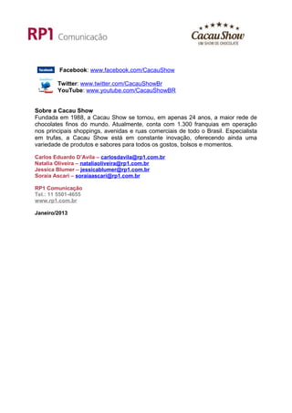 Facebook: www.facebook.com/CacauShow

        Twitter: www.twitter.com/CacauShowBr
        YouTube: www.youtube.com/CacauShowBR


Sobre a Cacau Show
Fundada em 1988, a Cacau Show se tornou, em apenas 24 anos, a maior rede de
chocolates finos do mundo. Atualmente, conta com 1.300 franquias em operação
nos principais shoppings, avenidas e ruas comerciais de todo o Brasil. Especialista
em trufas, a Cacau Show está em constante inovação, oferecendo ainda uma
variedade de produtos e sabores para todos os gostos, bolsos e momentos.

Carlos Eduardo D’Avila – carlosdavila@rp1.com.br
Natalia Oliveira – nataliaoliveira@rp1.com.br
Jessica Blumer – jessicablumer@rp1.com.br
Soraia Ascari – soraiaascari@rp1.com.br

RP1 Comunicação
Tel.: 11 5501-4655
www.rp1.com.br

Janeiro/2013
 
