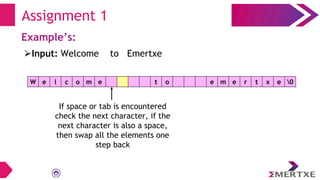 Assignment 1
Example’s:
W e l c o m e t o e m e r t x e 0
⮚Input: Welcome to Emertxe
If space or tab is encountered
check the next character, if the
next character is also a space,
then swap all the elements one
step back
 