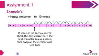Assignment 1
Example’s:
W e l c o m e t o e m e r t x e 0
⮚Input: Welcome to Emertxe
If space or tab is encountered
check the next character, if the
next character is also a space,
then swap all the elements one
step back
 